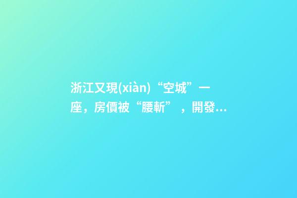 浙江又現(xiàn)“空城”一座，房價被“腰斬”，開發(fā)商不擔心賣不出去